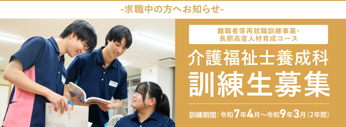 -求職中の方へお知らせ- 離職者等就職訓練事業 介護福祉士養成科 訓練生募集 2年間受講料無料（入学金・授業料等）※実習費、保険料等、一部は自己負担となります。※2年間で約174,000円 訓練期間：令和7年4月〜令和9年3月（2年間）