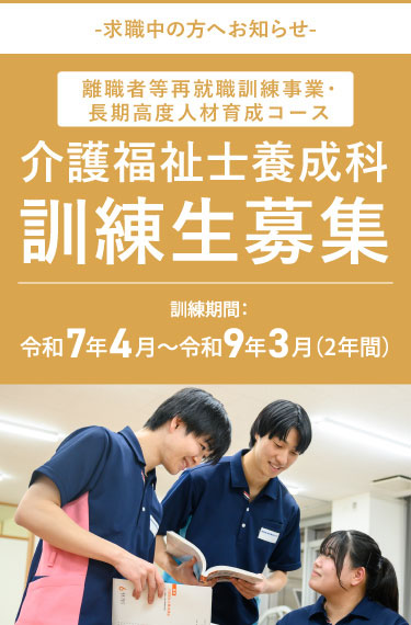 -求職中の方へお知らせ- 離職者等就職訓練事業 介護福祉士養成科 訓練生募集 2年間受講料無料（入学金・授業料等）※実習費、保険料等、一部は自己負担となります。※2年間で約174,000円 訓練期間：令和7年4月〜令和9年3月（2年間）